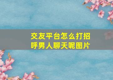 交友平台怎么打招呼男人聊天呢图片