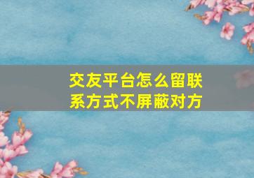 交友平台怎么留联系方式不屏蔽对方