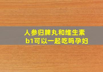 人参归脾丸和维生素b1可以一起吃吗孕妇