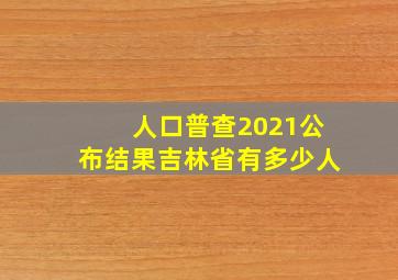 人口普查2021公布结果吉林省有多少人