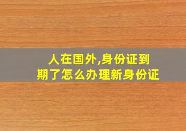 人在国外,身份证到期了怎么办理新身份证