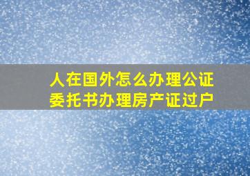 人在国外怎么办理公证委托书办理房产证过户