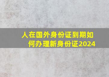 人在国外身份证到期如何办理新身份证2024