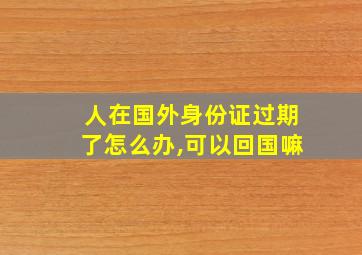 人在国外身份证过期了怎么办,可以回国嘛