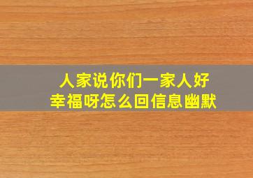 人家说你们一家人好幸福呀怎么回信息幽默