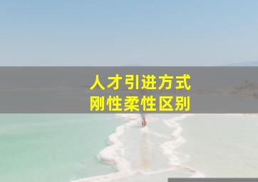 人才引进方式刚性柔性区别