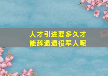 人才引进要多久才能辞退退役军人呢