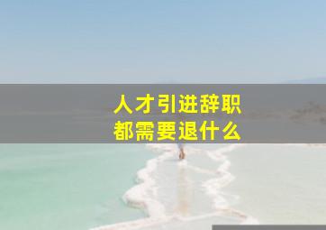 人才引进辞职都需要退什么