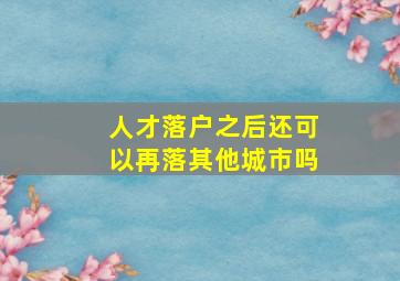 人才落户之后还可以再落其他城市吗