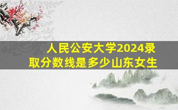 人民公安大学2024录取分数线是多少山东女生