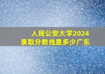 人民公安大学2024录取分数线是多少广东