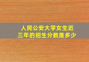 人民公安大学女生近三年的招生分数是多少