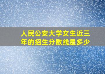 人民公安大学女生近三年的招生分数线是多少