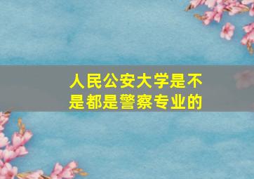 人民公安大学是不是都是警察专业的