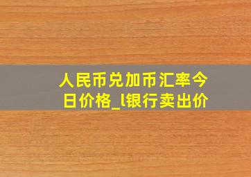 人民币兑加币汇率今日价格_l银行卖出价