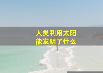 人类利用太阳能发明了什么