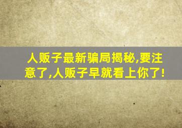 人贩子最新骗局揭秘,要注意了,人贩子早就看上你了!