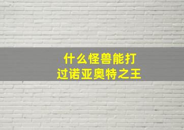 什么怪兽能打过诺亚奥特之王