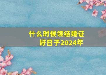 什么时候领结婚证好日子2024年