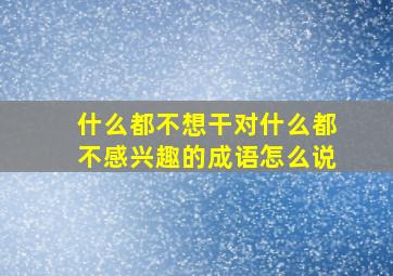 什么都不想干对什么都不感兴趣的成语怎么说