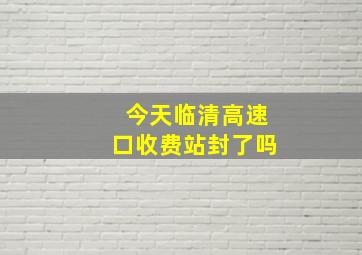 今天临清高速口收费站封了吗