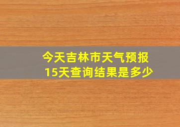 今天吉林市天气预报15天查询结果是多少