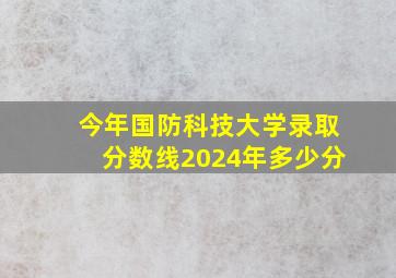 今年国防科技大学录取分数线2024年多少分