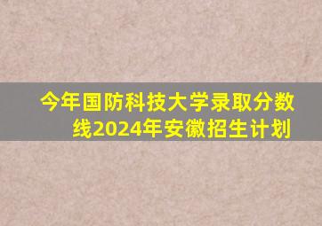 今年国防科技大学录取分数线2024年安徽招生计划