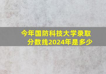 今年国防科技大学录取分数线2024年是多少