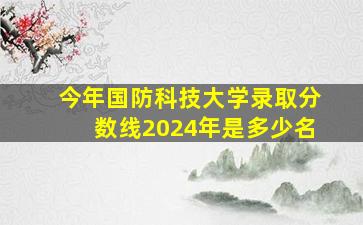 今年国防科技大学录取分数线2024年是多少名