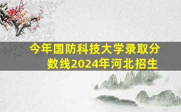 今年国防科技大学录取分数线2024年河北招生