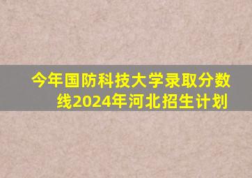 今年国防科技大学录取分数线2024年河北招生计划