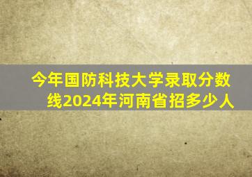 今年国防科技大学录取分数线2024年河南省招多少人