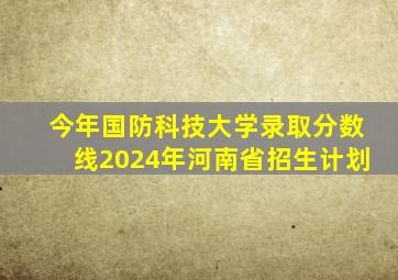 今年国防科技大学录取分数线2024年河南省招生计划