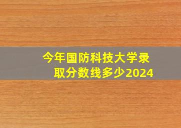 今年国防科技大学录取分数线多少2024