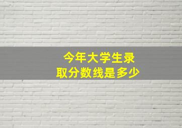 今年大学生录取分数线是多少