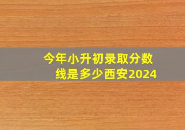 今年小升初录取分数线是多少西安2024