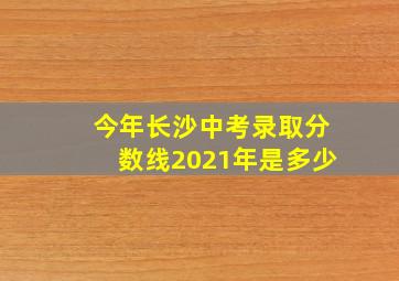 今年长沙中考录取分数线2021年是多少