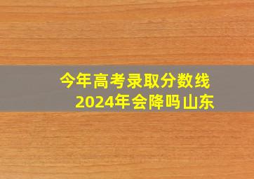 今年高考录取分数线2024年会降吗山东