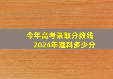 今年高考录取分数线2024年理科多少分