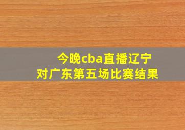 今晚cba直播辽宁对广东第五场比赛结果