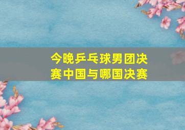 今晚乒乓球男团决赛中国与哪国决赛