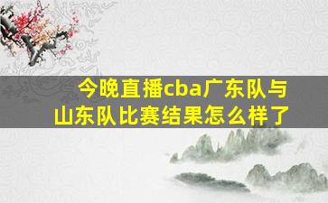 今晚直播cba广东队与山东队比赛结果怎么样了