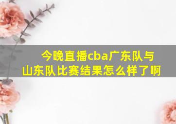 今晚直播cba广东队与山东队比赛结果怎么样了啊