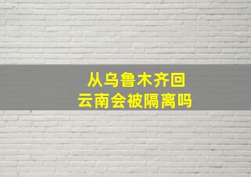 从乌鲁木齐回云南会被隔离吗