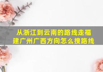 从浙江到云南的路线走福建广州广西方向怎么搜路线