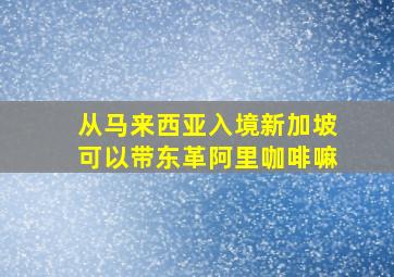 从马来西亚入境新加坡可以带东革阿里咖啡嘛