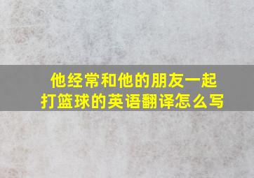 他经常和他的朋友一起打篮球的英语翻译怎么写