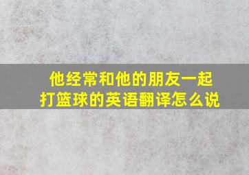 他经常和他的朋友一起打篮球的英语翻译怎么说