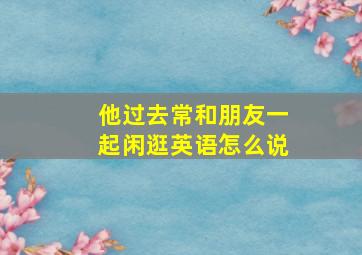 他过去常和朋友一起闲逛英语怎么说